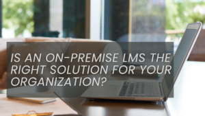 Is an On-Premise LMS the Right Solution for Your Organization?